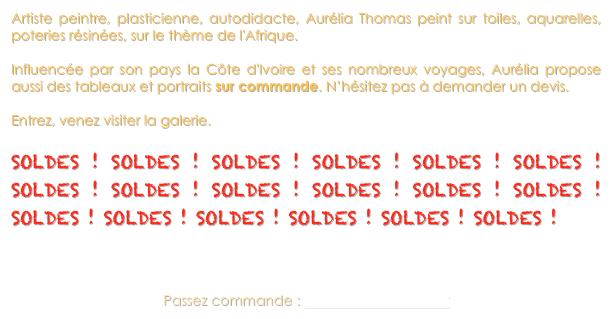 Artiste peintre, plasticienne, autodidacte, Aurélia Thomas peint sur toiles, aquarelles, poteries résinées, sur le thème de l'Afrique. 

Influencée par son pays la Côte d'Ivoire et ses nombreux voyages, Aurélia propose aussi des tableaux et portraits sur commande. N’hésitez pas à demander un devis. 

Entrez, venez visiter la galerie. 

SOLDES ! SOLDES ! SOLDES ! SOLDES ! SOLDES ! SOLDES ! SOLDES ! SOLDES ! SOLDES ! SOLDES ! SOLDES ! SOLDES ! SOLDES ! SOLDES ! SOLDES ! SOLDES ! SOLDES ! SOLDES !



Passez commande : africatitou@hotmail.fr 